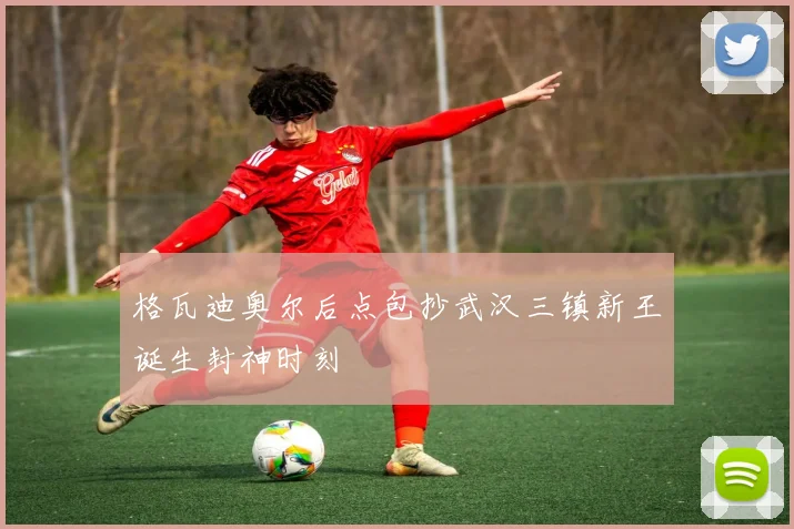 格瓦迪奥尔后点包抄武汉三镇新王诞生封神时刻