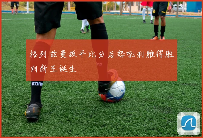 格列兹曼扳平比分后怒吼利雅得胜利新王诞生