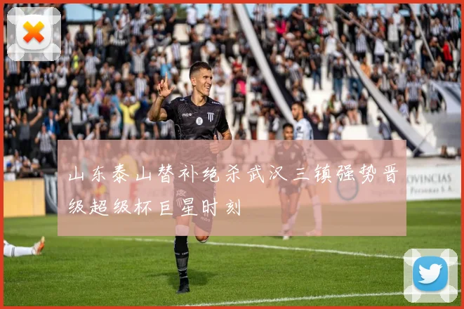 山东泰山替补绝杀武汉三镇强势晋级超级杯巨星时刻