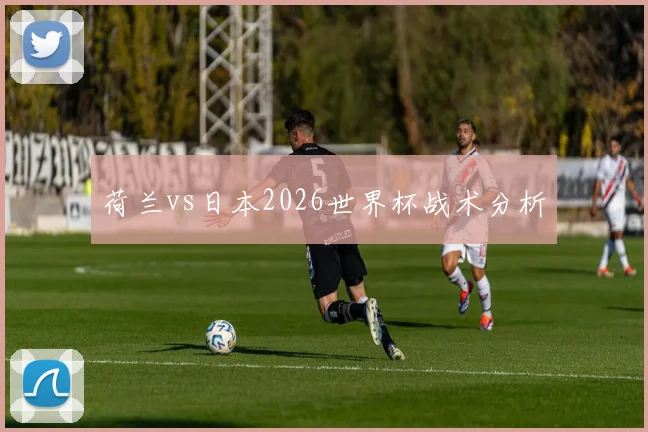 荷兰vs日本2026世界杯战术分析