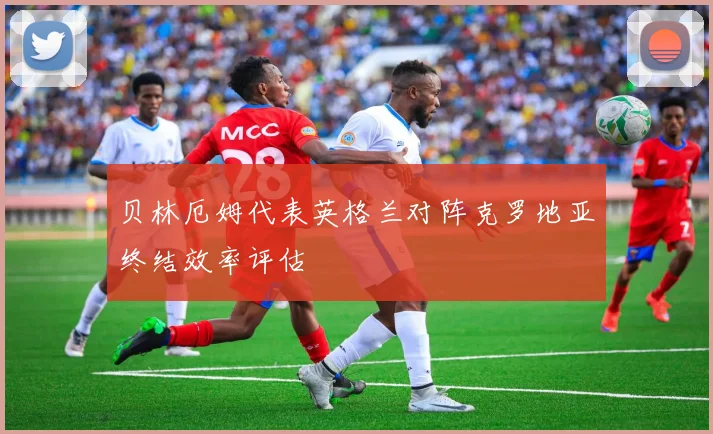 贝林厄姆代表英格兰对阵克罗地亚终结效率评估