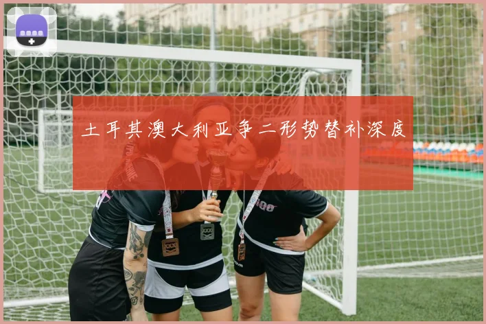 土耳其澳大利亚争二形势替补深度