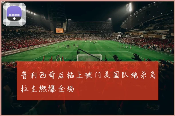 普利西奇后插上破门美国队绝杀乌拉圭燃爆全场