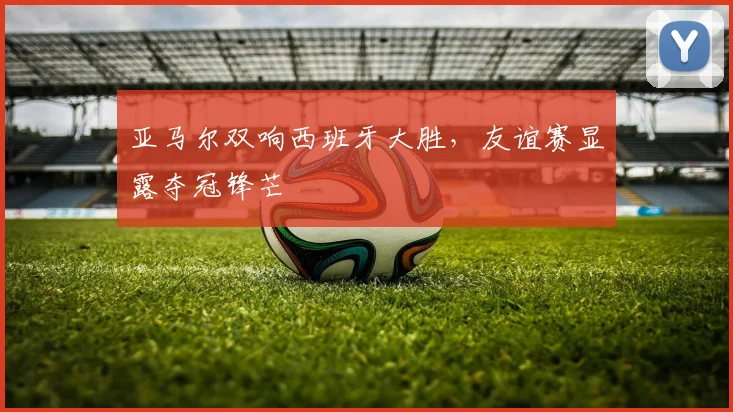 亚马尔双响西班牙大胜，友谊赛显露夺冠锋芒