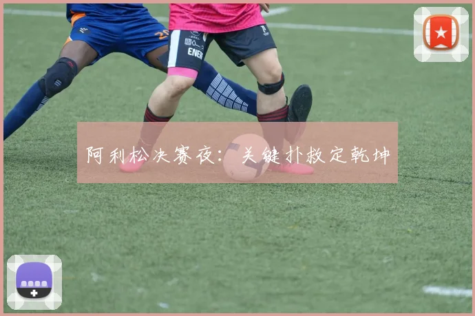 阿利松决赛夜：关键扑救定乾坤