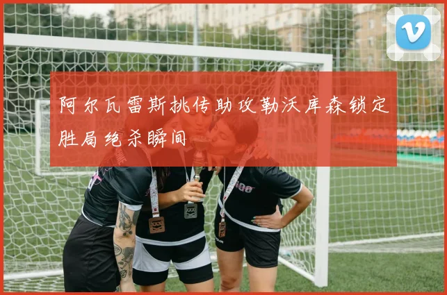 阿尔瓦雷斯挑传助攻勒沃库森锁定胜局绝杀瞬间