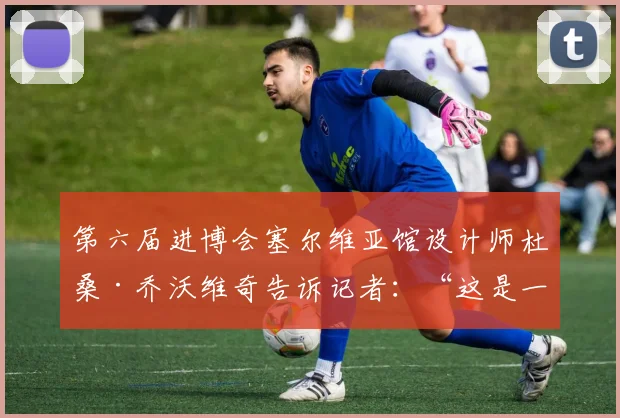 第六届进博会塞尔维亚馆设计师杜桑·乔沃维奇告诉记者：“这是一首塞尔维亚民歌