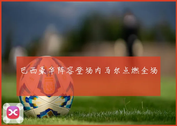 巴西豪华阵容登场内马尔点燃全场