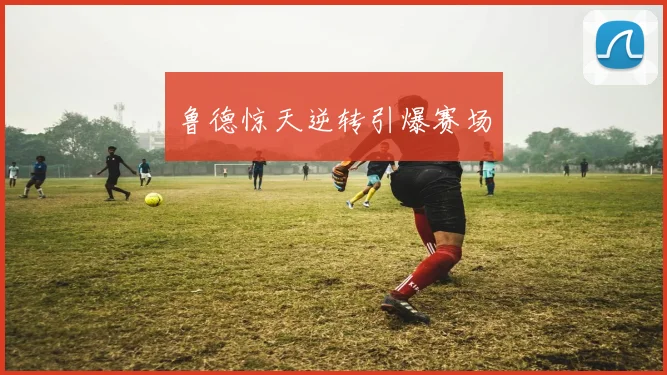 鲁德惊天逆转引爆赛场
