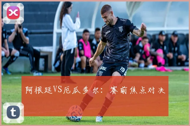 阿根廷VS厄瓜多尔：赛前焦点对决