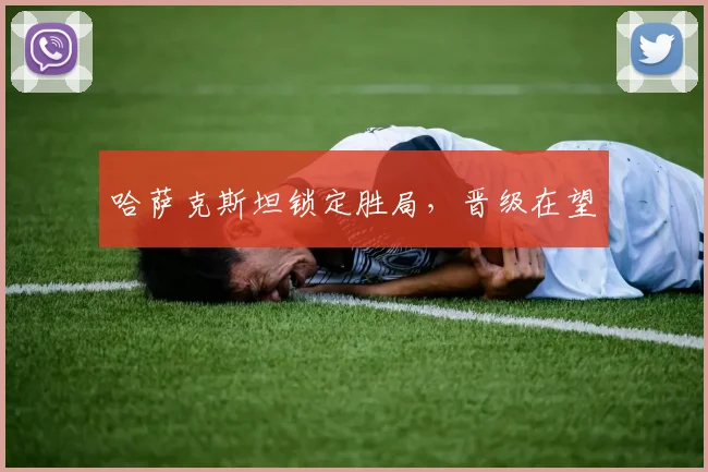 哈萨克斯坦锁定胜局，晋级在望