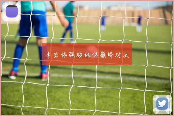 李宗伟强碰韩悦巅峰对决
