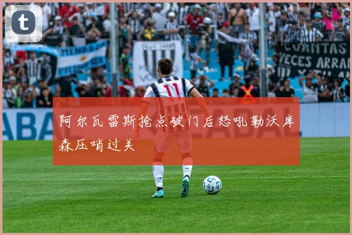 阿尔瓦雷斯抢点破门后怒吼勒沃库森压哨过关
