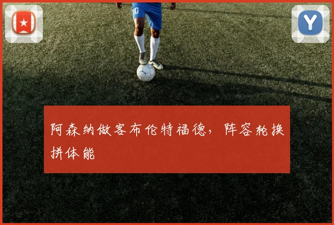 阿森纳做客布伦特福德，阵容轮换拼体能