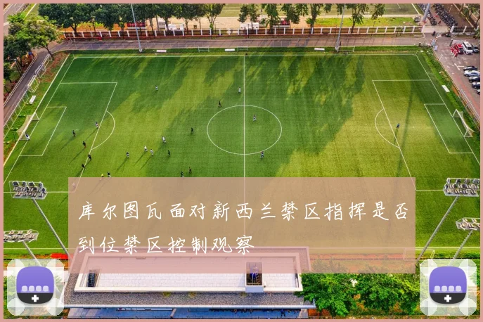 库尔图瓦面对新西兰禁区指挥是否到位禁区控制观察