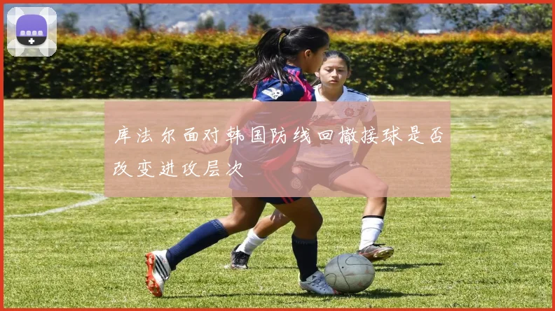 库法尔面对韩国防线回撤接球是否改变进攻层次