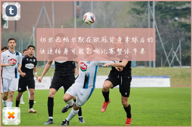 切尔西帕尔默在欧冠背身拿球后的快速转身可能影响比赛整体节奏