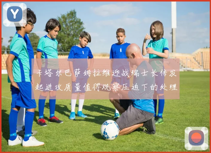 卡塔尔巴萨姆拉维迎战瑞士长传发起进攻质量值得观察压迫下的处理