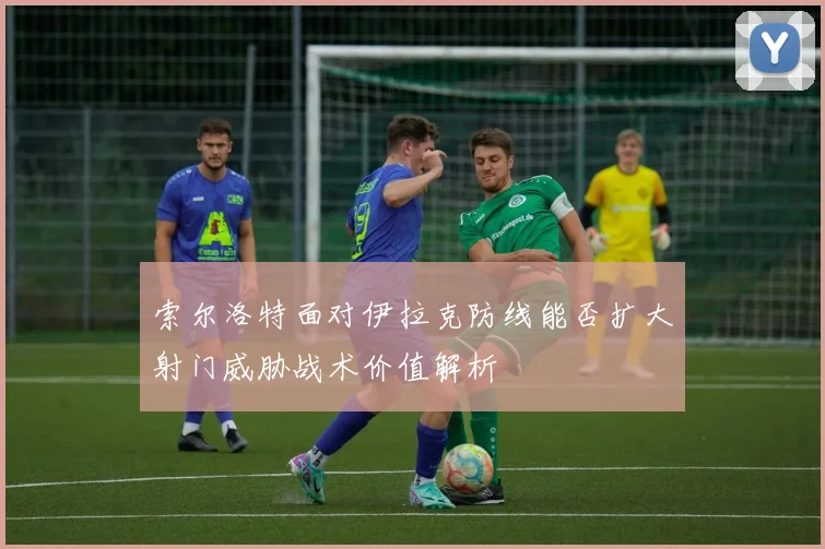 索尔洛特面对伊拉克防线能否扩大射门威胁战术价值解析